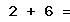 2 + 6 =