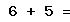 6 + 5 =